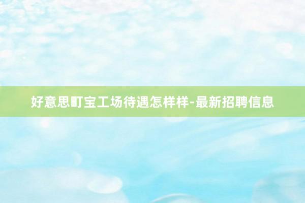 好意思町宝工场待遇怎样样-最新招聘信息