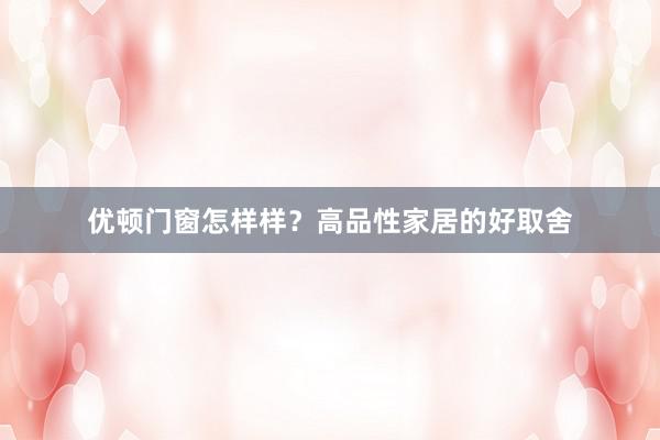 优顿门窗怎样样？高品性家居的好取舍