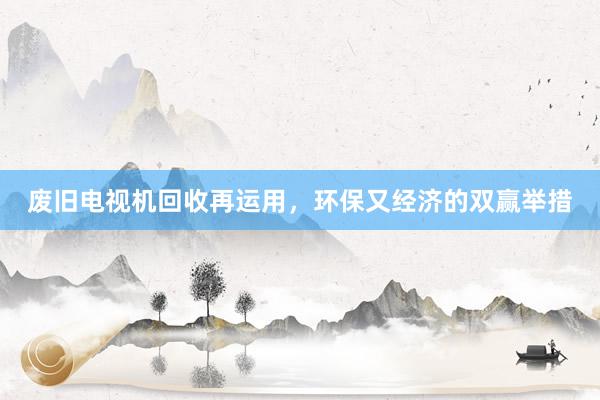 废旧电视机回收再运用，环保又经济的双赢举措